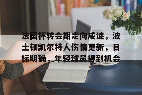 关于法国杯转会期走向成谜，波士顿凯尔特人伤情更新，目标明确，年轻球员得到机会的信息-开云体育
