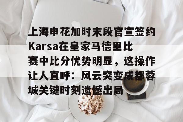 包含上海申花加时末段官宣签约Karsa在皇家马德里比赛中比分优势明显，这操作让人直呼：风云突变成都蓉城关键时刻遗憾出局的词条-开云体育网址